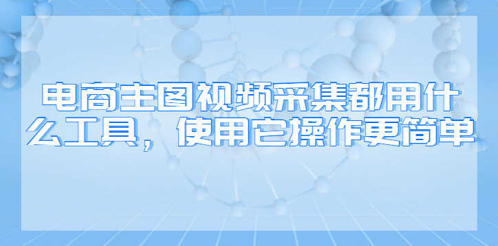 电商主图视频采集都用什么工具，使用它操作更简单