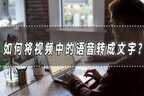 如何将视频中的语音转成文字（自动识别视频语音生成文字）