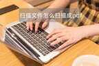 怎么扫描纸质文件成pdf文件（将纸质文档变成PDF文件步骤）